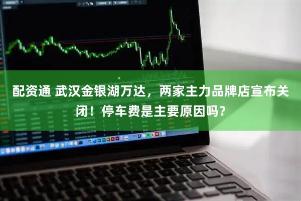 配资通 武汉金银湖万达，两家主力品牌店宣布关闭！停车费是主要原因吗？