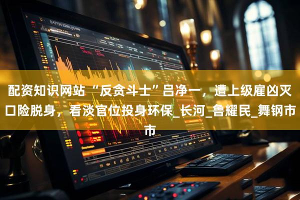 配资知识网站 “反贪斗士”吕净一，遭上级雇凶灭口险脱身，看淡官位投身环保_长河_鲁耀民_舞钢市