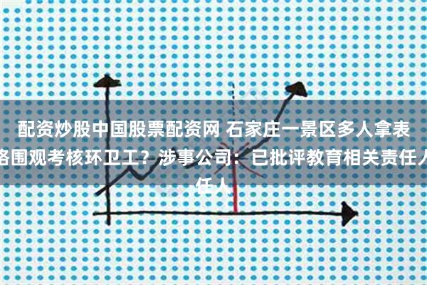 配资炒股中国股票配资网 石家庄一景区多人拿表格围观考核环卫工？涉事公司：已批评教育相关责任人