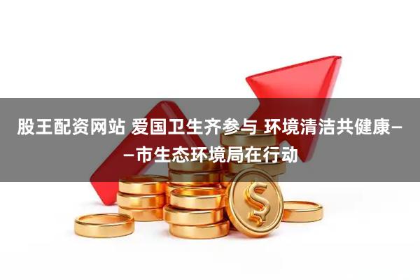 股王配资网站 爱国卫生齐参与 环境清洁共健康——市生态环境局在行动