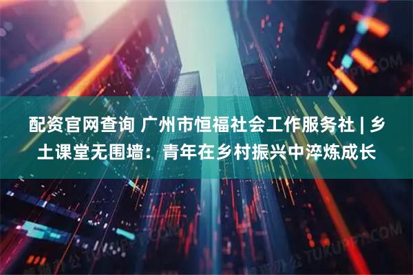 配资官网查询 广州市恒福社会工作服务社 | 乡土课堂无围墙：青年在乡村振兴中淬炼成长