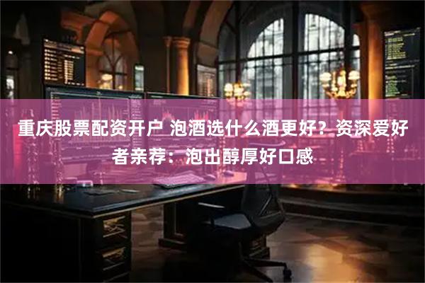 重庆股票配资开户 泡酒选什么酒更好？资深爱好者亲荐：泡出醇厚好口感
