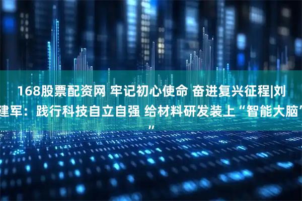 168股票配资网 牢记初心使命 奋进复兴征程|刘建军：践行科技自立自强 给材料研发装上“智能大脑”