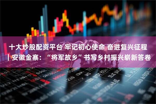 十大炒股配资平台 牢记初心使命 奋进复兴征程｜安徽金寨：“将军故乡”书写乡村振兴崭新答卷