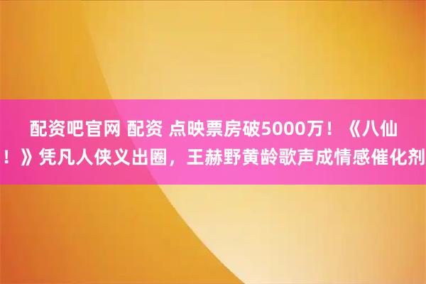 配资吧官网 配资 点映票房破5000万！《八仙！》凭凡人侠义出圈，王赫野黄龄歌声成情感催化剂