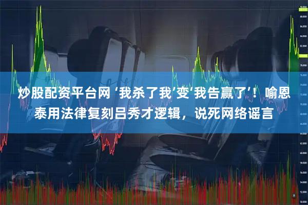 炒股配资平台网 ‘我杀了我’变‘我告赢了’！喻恩泰用法律复刻吕秀才逻辑，说死网络谣言