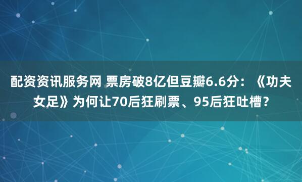 配资资讯服务网 票房破8亿但豆瓣6.6分：《功夫女足》为何让70后狂刷票、95后狂吐槽？
