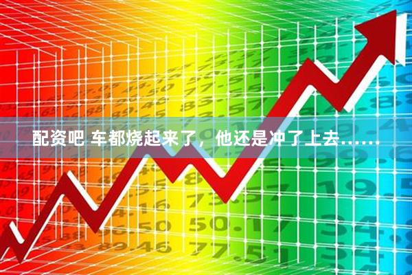 配资吧 车都烧起来了，他还是冲了上去……